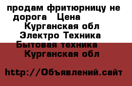 продам фритюрницу не дорога › Цена ­ 1 000 - Курганская обл. Электро-Техника » Бытовая техника   . Курганская обл.